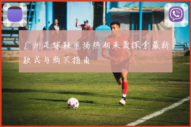 广州足球鞋市场热潮来袭探索最新款式与购买指南