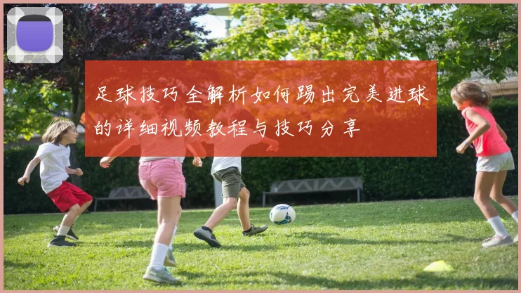 足球技巧全解析如何踢出完美进球的详细视频教程与技巧分享