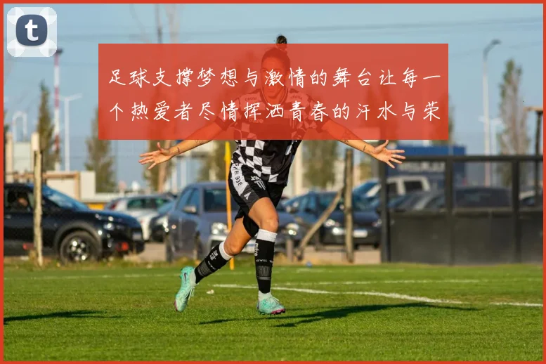 足球支撑梦想与激情的舞台让每一个热爱者尽情挥洒青春的汗水与荣耀