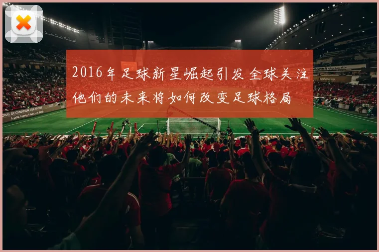 2016年足球新星崛起引发全球关注他们的未来将如何改变足球格局