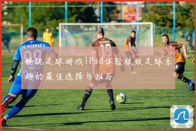 畅玩足球游戏iPad体验极致足球乐趣的最佳选择与推荐
